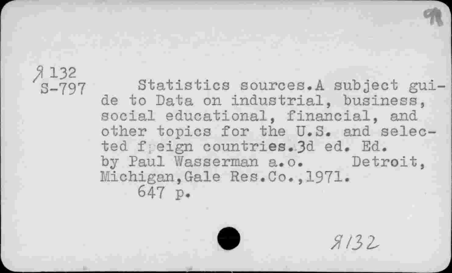 ﻿<n
132 S-797
Statistics sources.A subject guide to Data on industrial, business, social educational, financial, and other topics for the U.S. and selected f eign countries.3d ed. Ed. by Paul Wasserman a.o. Detroit, Michigan,Gale Res.Co.,1971.
647 p.
5/32.